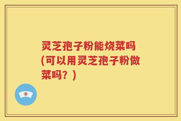 灵芝孢子粉能烧菜吗 (可以用灵芝孢子粉做菜吗？)
