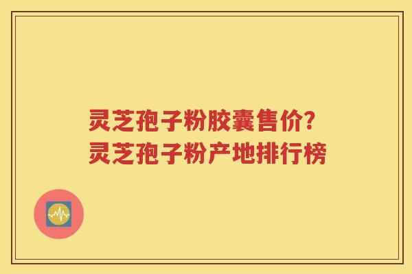 灵芝孢子粉胶囊售价？灵芝孢子粉产地排行榜