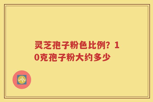 灵芝孢子粉色比例？10克孢子粉大约多少