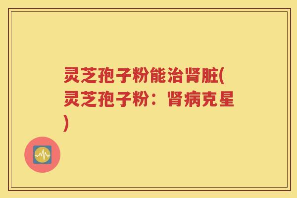 灵芝孢子粉能治肾脏(灵芝孢子粉：肾病克星)