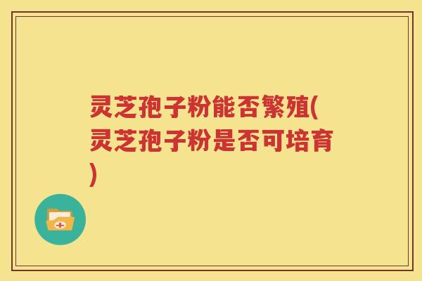 灵芝孢子粉能否繁殖(灵芝孢子粉是否可培育)