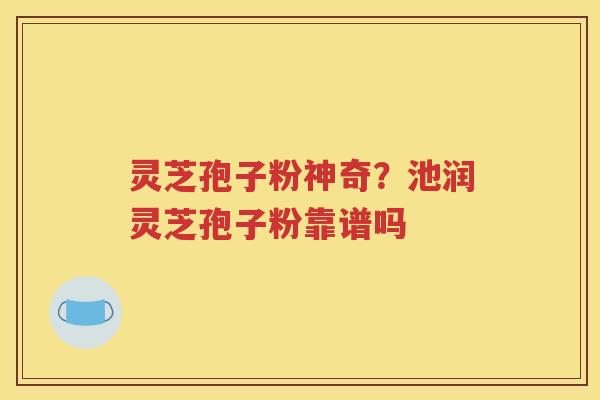 灵芝孢子粉神奇？池润灵芝孢子粉靠谱吗