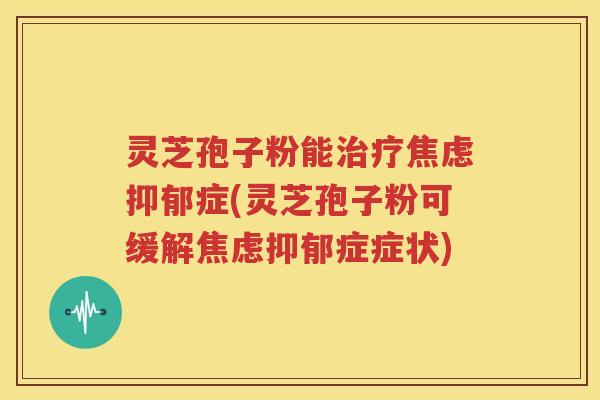 灵芝孢子粉能治疗焦虑抑郁症(灵芝孢子粉可缓解焦虑抑郁症症状)