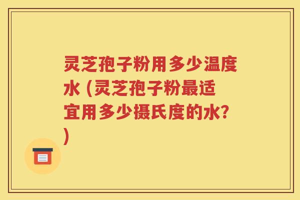 灵芝孢子粉用多少温度水 (灵芝孢子粉最适宜用多少摄氏度的水？)