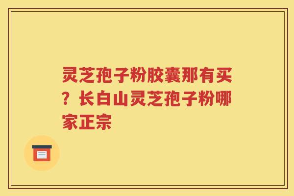 灵芝孢子粉胶囊那有买？长白山灵芝孢子粉哪家正宗