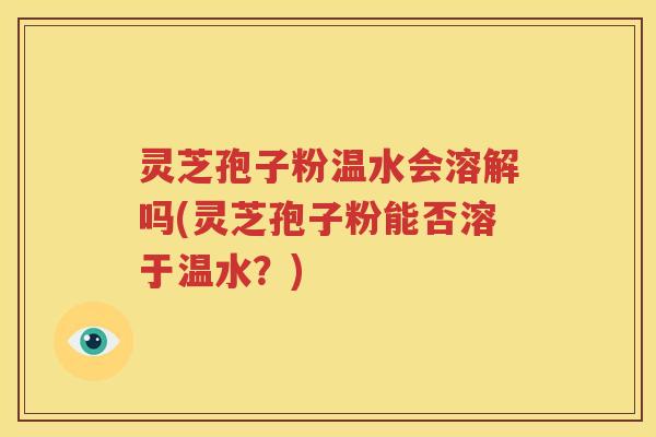 灵芝孢子粉温水会溶解吗(灵芝孢子粉能否溶于温水？)