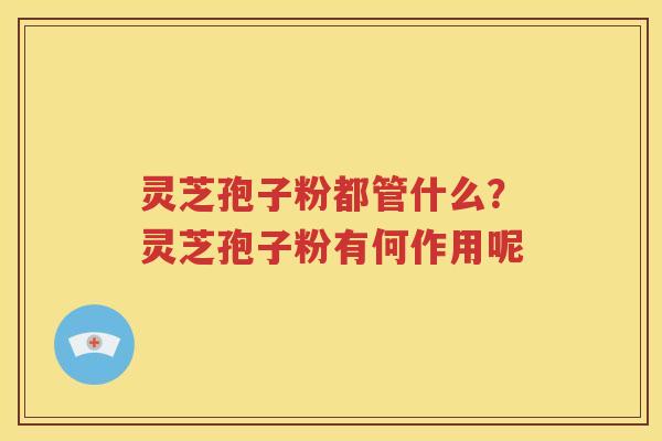 灵芝孢子粉都管什么？灵芝孢子粉有何作用呢
