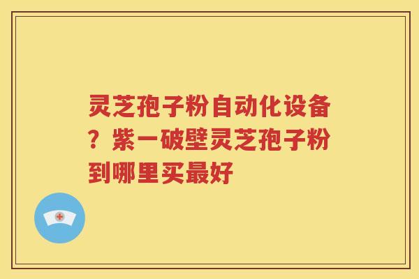 灵芝孢子粉自动化设备？紫一破壁灵芝孢子粉到哪里买最好