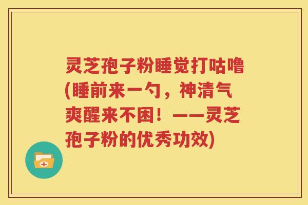 灵芝孢子粉睡觉打咕噜(睡前来一勺，神清气爽醒来不困！——灵芝孢子粉的优秀功效)