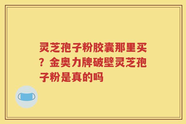 灵芝孢子粉胶囊那里买？金奥力牌破壁灵芝孢子粉是真的吗