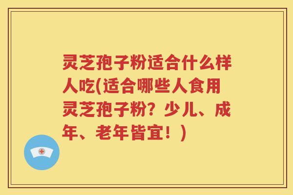 灵芝孢子粉适合什么样人吃(适合哪些人食用灵芝孢子粉？少儿、成年、老年皆宜！)
