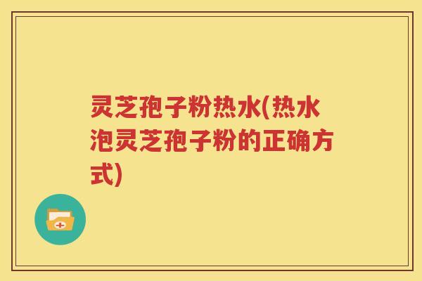 灵芝孢子粉热水(热水泡灵芝孢子粉的正确方式)