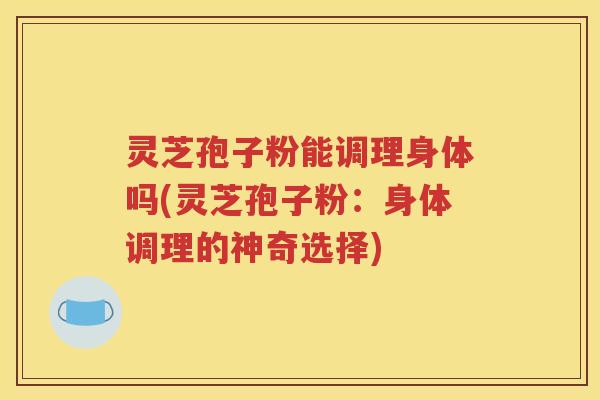 灵芝孢子粉能调理身体吗(灵芝孢子粉：身体调理的神奇选择)