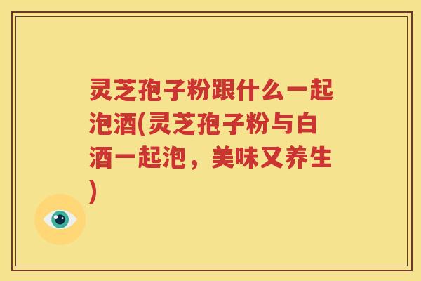 灵芝孢子粉跟什么一起泡酒(灵芝孢子粉与白酒一起泡，美味又养生)