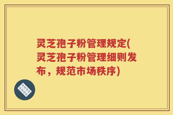 灵芝孢子粉管理规定(灵芝孢子粉管理细则发布，规范市场秩序)