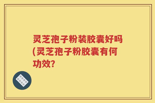 灵芝孢子粉装胶囊好吗(灵芝孢子粉胶囊有何功效？