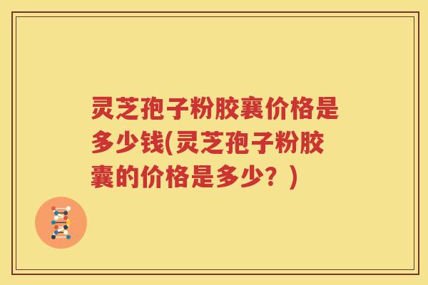 灵芝孢子粉胶襄价格是多少钱(灵芝孢子粉胶囊的价格是多少？)