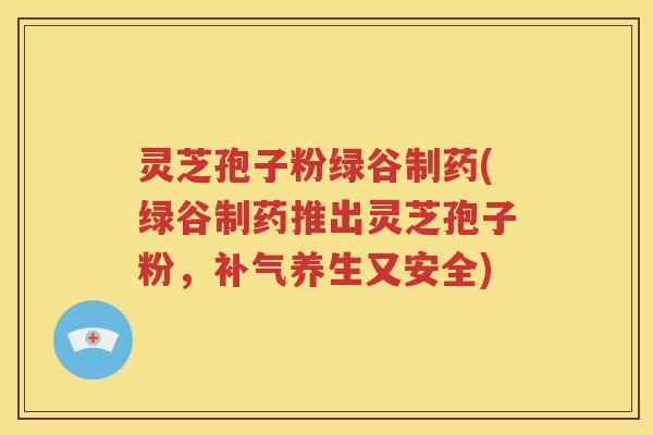 灵芝孢子粉绿谷制药(绿谷制药推出灵芝孢子粉，补气养生又安全)