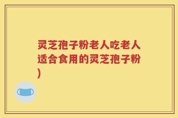 灵芝孢子粉老人吃老人适合食用的灵芝孢子粉)
