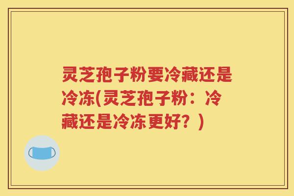 灵芝孢子粉要冷藏还是冷冻(灵芝孢子粉：冷藏还是冷冻更好？)
