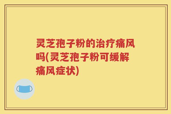 灵芝孢子粉的治疗痛风吗(灵芝孢子粉可缓解痛风症状)