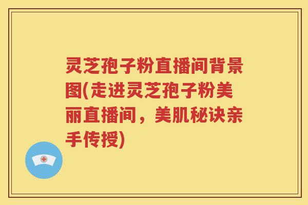 灵芝孢子粉直播间背景图(走进灵芝孢子粉美丽直播间，美肌秘诀亲手传授)