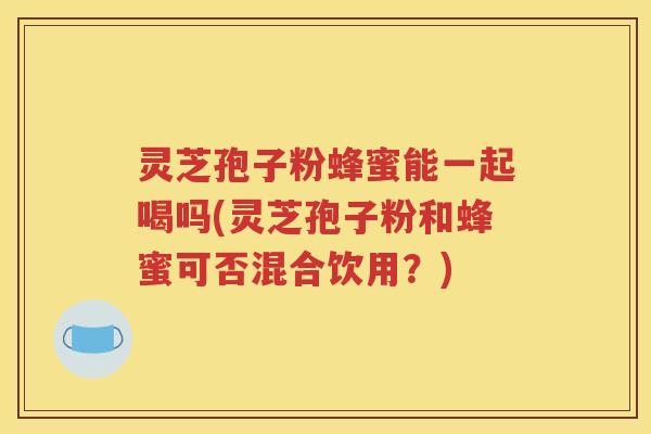 灵芝孢子粉蜂蜜能一起喝吗(灵芝孢子粉和蜂蜜可否混合饮用？)