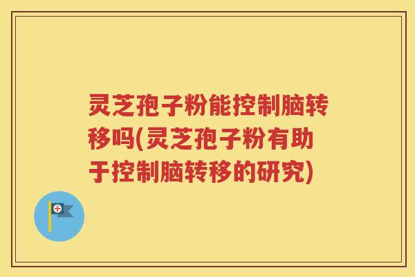 灵芝孢子粉能控制脑转移吗(灵芝孢子粉有助于控制脑转移的研究)