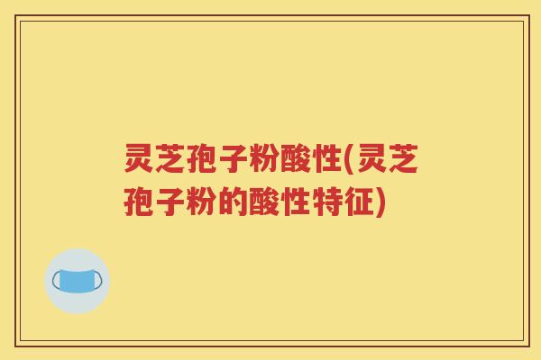 灵芝孢子粉酸性(灵芝孢子粉的酸性特征)