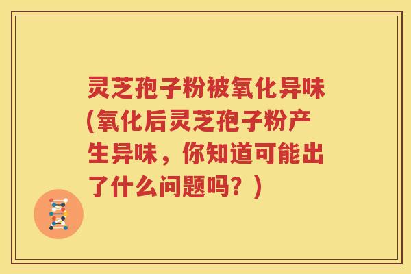 灵芝孢子粉被氧化异味(氧化后灵芝孢子粉产生异味，你知道可能出了什么问题吗？)