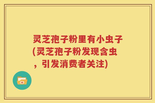 灵芝孢子粉里有小虫子(灵芝孢子粉发现含虫，引发消费者关注)