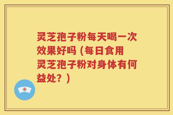 灵芝孢子粉每天喝一次效果好吗 (每日食用灵芝孢子粉对身体有何益处？)