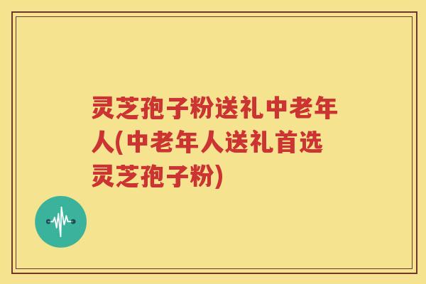 灵芝孢子粉送礼中老年人(中老年人送礼首选灵芝孢子粉)