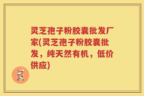 灵芝孢子粉胶囊批发厂家(灵芝孢子粉胶囊批发，纯天然有机，低价供应)