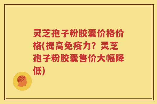 灵芝孢子粉胶囊价格价格(提高免疫力？灵芝孢子粉胶囊售价大幅降低)
