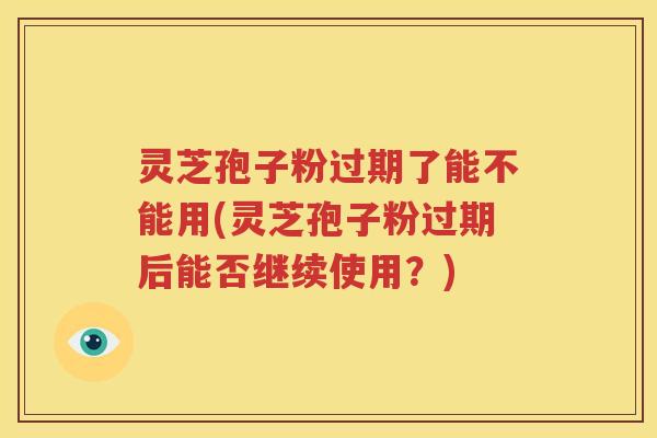 灵芝孢子粉过期了能不能用(灵芝孢子粉过期后能否继续使用？)