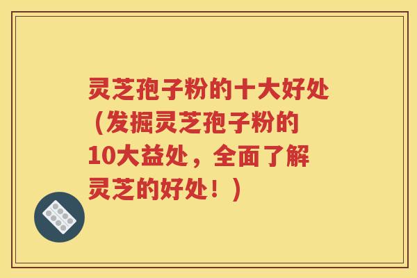 灵芝孢子粉的十大好处 (发掘灵芝孢子粉的10大益处，全面了解灵芝的好处！)