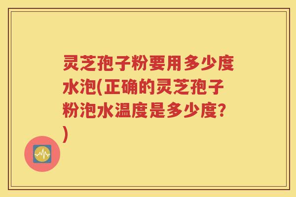 灵芝孢子粉要用多少度水泡(正确的灵芝孢子粉泡水温度是多少度？)