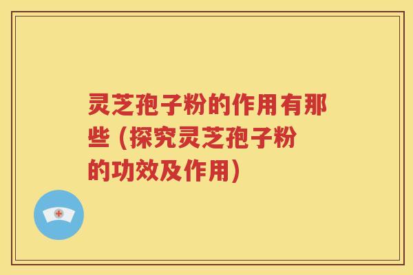 灵芝孢子粉的作用有那些 (探究灵芝孢子粉的功效及作用)