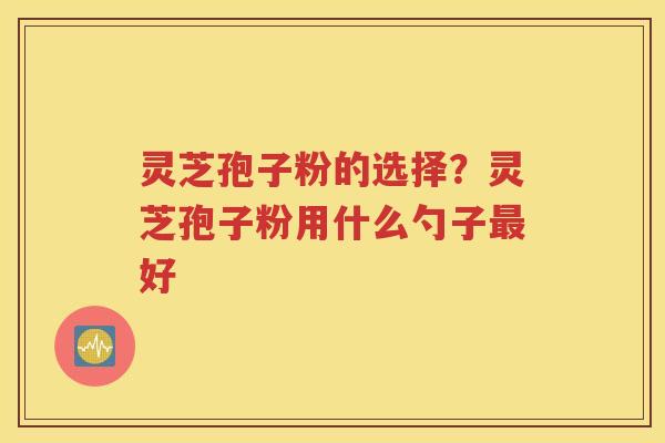 灵芝孢子粉的选择？灵芝孢子粉用什么勺子最好