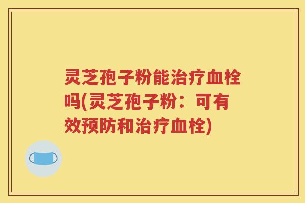 灵芝孢子粉能治疗血栓吗(灵芝孢子粉：可有效预防和治疗血栓)