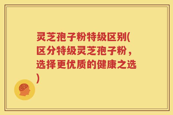 灵芝孢子粉特级区别(区分特级灵芝孢子粉，选择更优质的健康之选)