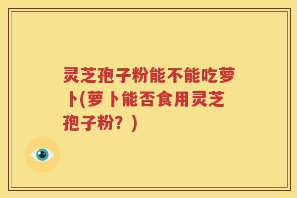灵芝孢子粉能不能吃萝卜(萝卜能否食用灵芝孢子粉？)