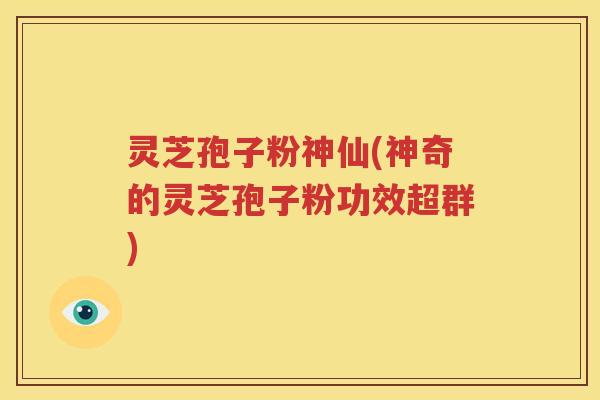 灵芝孢子粉神仙(神奇的灵芝孢子粉功效超群)