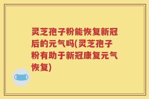 灵芝孢子粉能恢复新冠后的元气吗(灵芝孢子粉有助于新冠康复元气恢复)