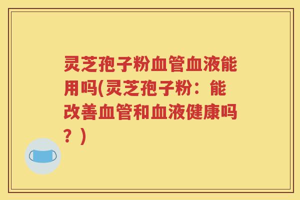 灵芝孢子粉血管血液能用吗(灵芝孢子粉：能改善血管和血液健康吗？)
