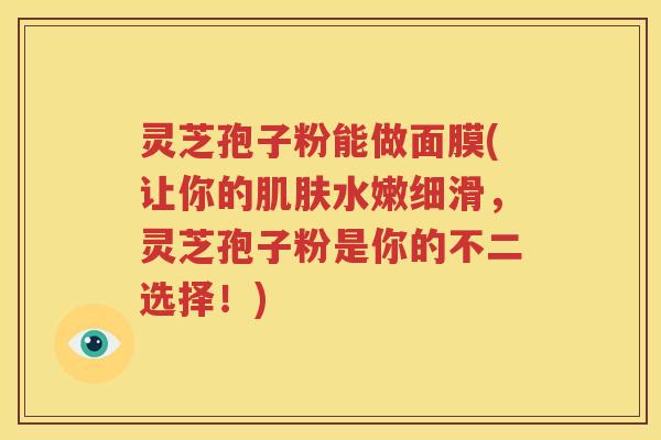 灵芝孢子粉能做面膜(让你的肌肤水嫩细滑，灵芝孢子粉是你的不二选择！)