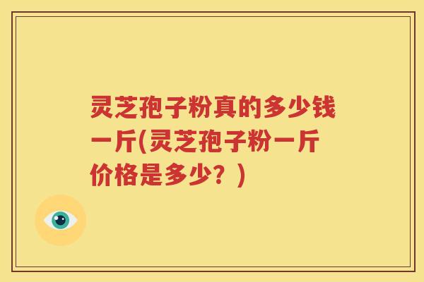 灵芝孢子粉真的多少钱一斤(灵芝孢子粉一斤价格是多少？)