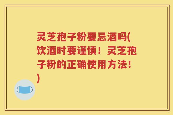 灵芝孢子粉要忌酒吗(饮酒时要谨慎！灵芝孢子粉的正确使用方法！)