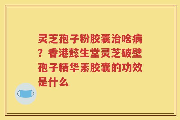 灵芝孢子粉胶囊治啥病？香港懿生堂灵芝破壁孢子精华素胶囊的功效是什么